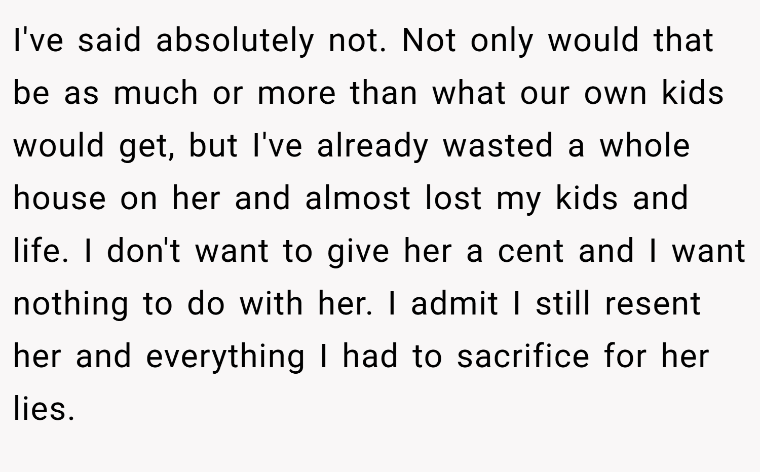 I've said absolutely not. Not only would that be as much or more than what our own kids would get, but I've already wasted a whole house on her and almost lost my kids and life. I don't want to give her a cent and I want nothing to do with her. I admit I still resent her and everything I had to sacrifice for her lies.