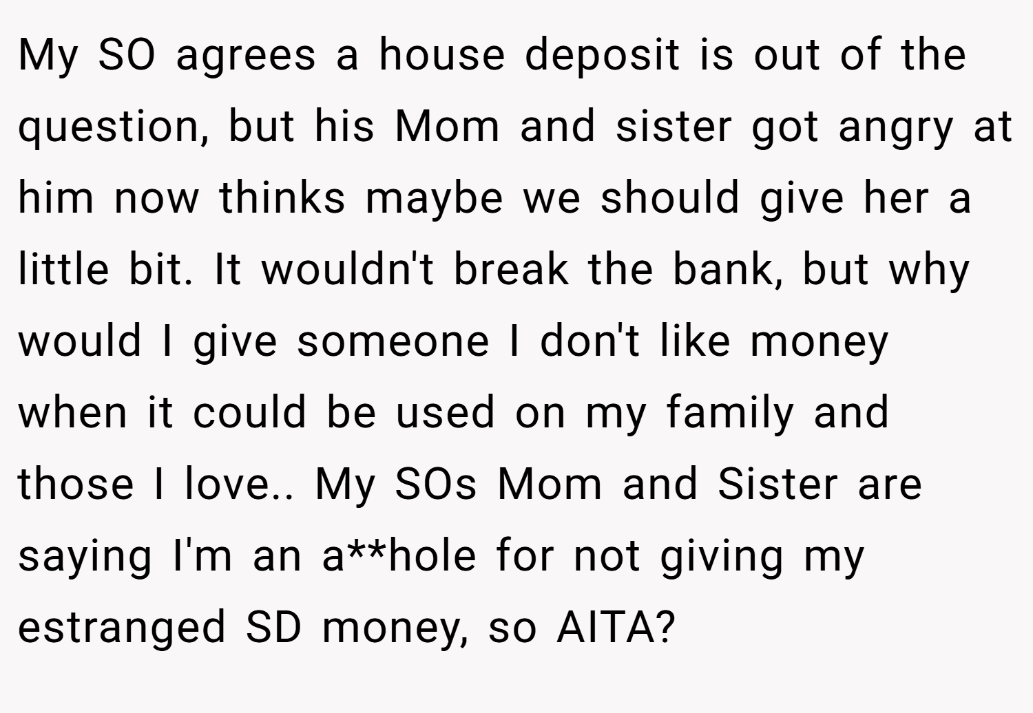 My SO agrees a house deposit is out of the question, but his Mom and sister got angry at him now thinks maybe we should give her a little bit. It wouldn't break the bank, but why would I give someone I don't like money when it could be used on my family and those I love.. My SOs Mom and Sister are saying I'm an a**hole for not giving my estranged SD money, so AITA?