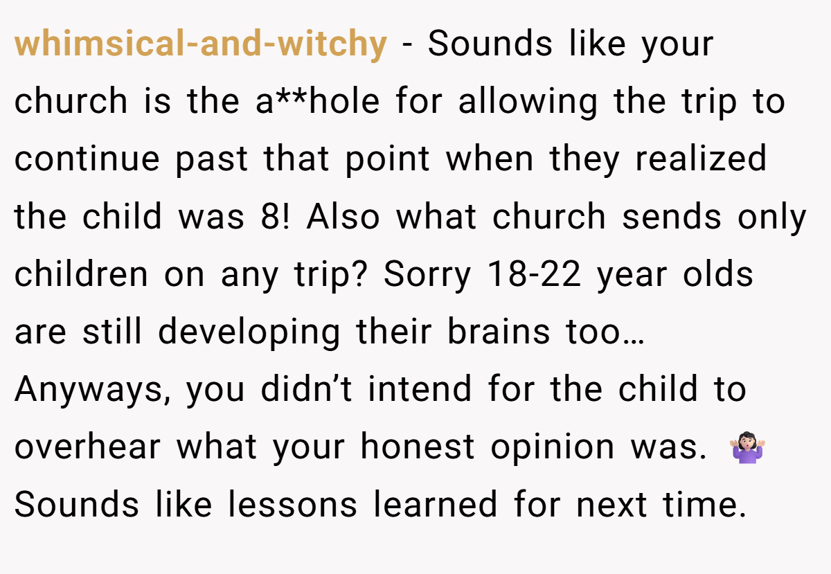 whimsical-and-witchy − Sounds like your church is the a**hole for allowing the trip to continue past that point when they realized the child was 8! Also what church sends only children on any trip? Sorry 18-22 year olds are still developing their brains too… Anyways, you didn’t intend for the child to overhear what your honest opinion was. 🤷🏻‍♀️ Sounds like lessons learned for next time.