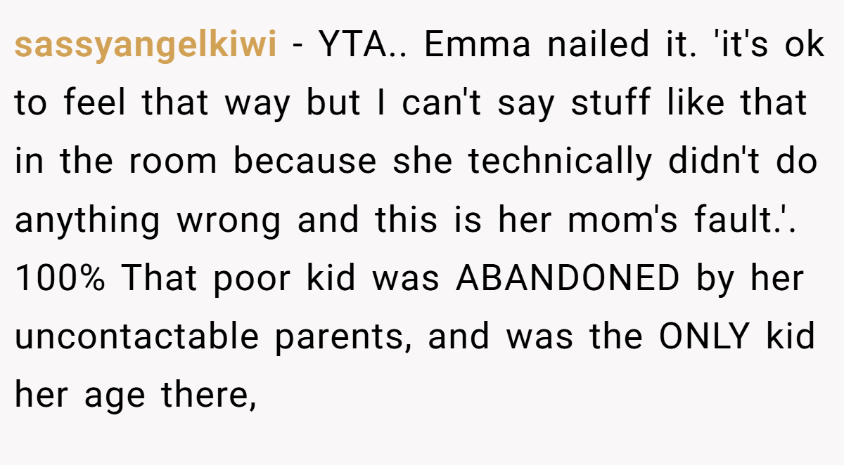 sassyangelkiwi − YTA.. Emma nailed it. 'it's ok to feel that way but I can't say stuff like that in the room because she technically didn't do anything wrong and this is her mom's fault.'. 100% That poor kid was ABANDONED by her uncontactable parents, and was the ONLY kid her age there,