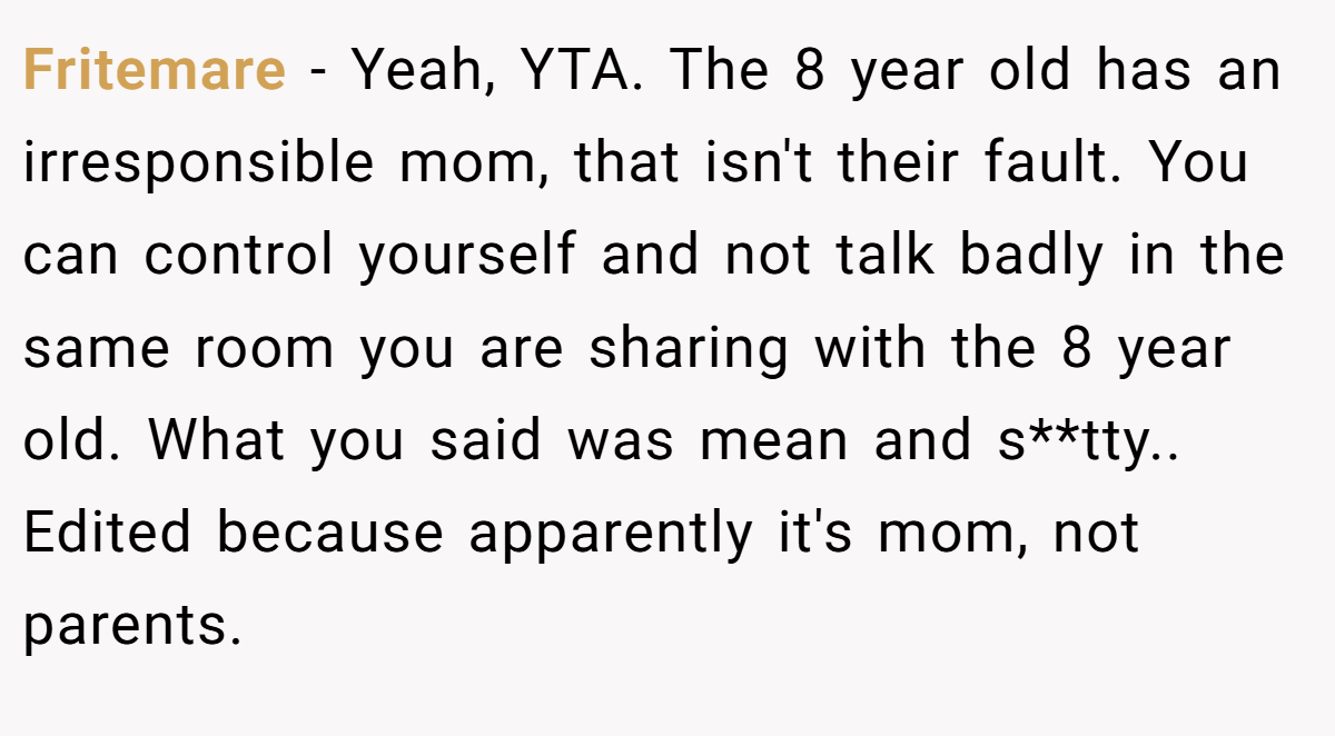 Fritemare − Yeah, YTA. The 8 year old has an irresponsible mom, that isn't their fault. You can control yourself and not talk badly in the same room you are sharing with the 8 year old. What you said was mean and s**tty.. Edited because apparently it's mom, not parents.
