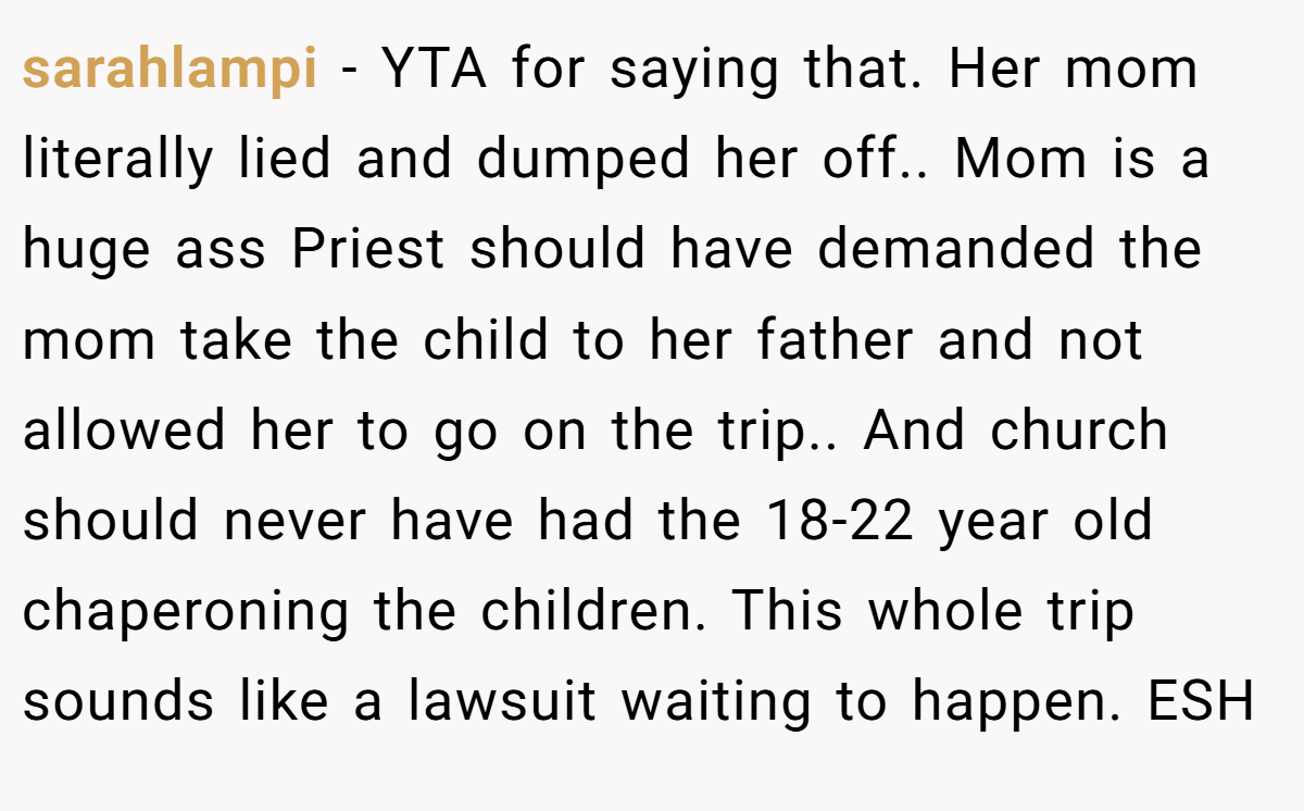 sarahlampi − YTA for saying that. Her mom literally lied and dumped her off.. Mom is a huge ass Priest should have demanded the mom take the child to her father and not allowed her to go on the trip.. And church should never have had the 18-22 year old chaperoning the children. This whole trip sounds like a lawsuit waiting to happen. ESH