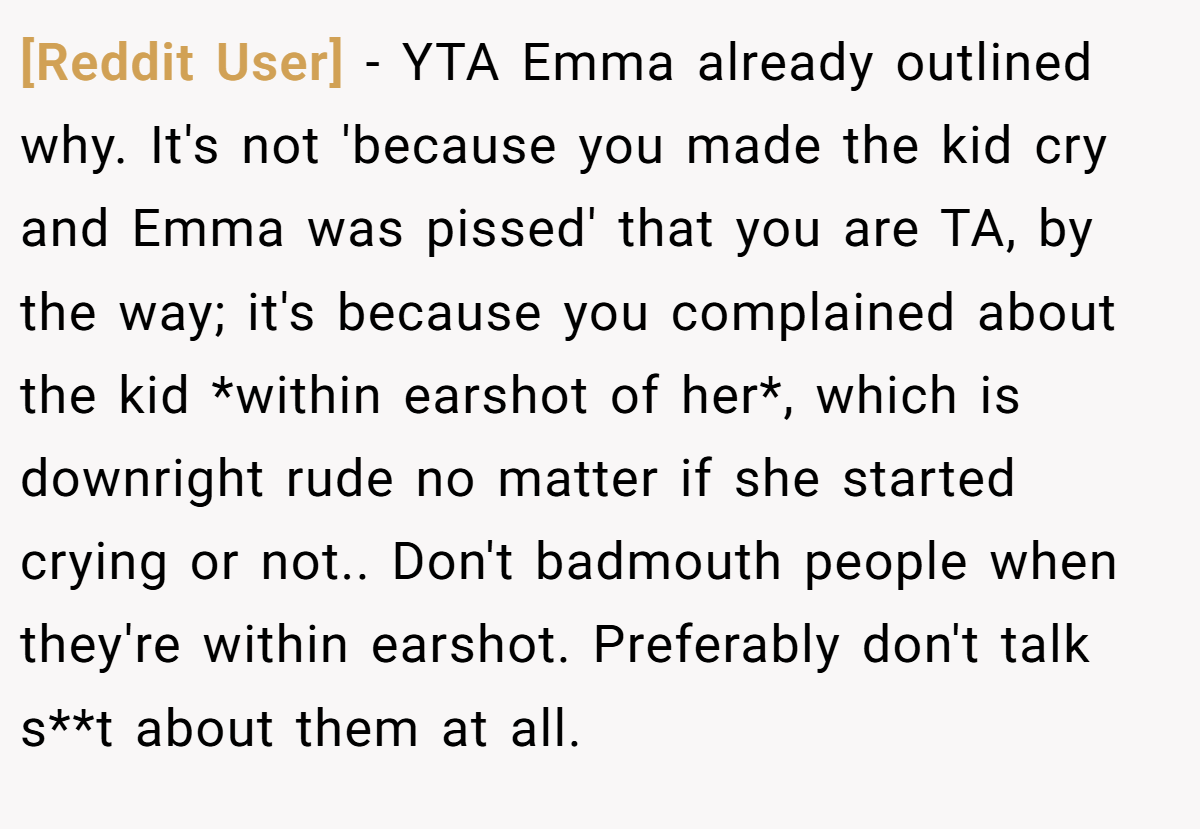 [Reddit User] − YTA Emma already outlined why. It's not 'because you made the kid cry and Emma was pissed' that you are TA, by the way; it's because you complained about the kid *within earshot of her*, which is downright rude no matter if she started crying or not.. Don't badmouth people when they're within earshot. Preferably don't talk s**t about them at all.