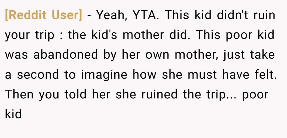 [Reddit User] − Yeah, YTA. This kid didn't ruin your trip : the kid's mother did. This poor kid was abandoned by her own mother, just take a second to imagine how she must have felt. Then you told her she ruined the trip... poor kid