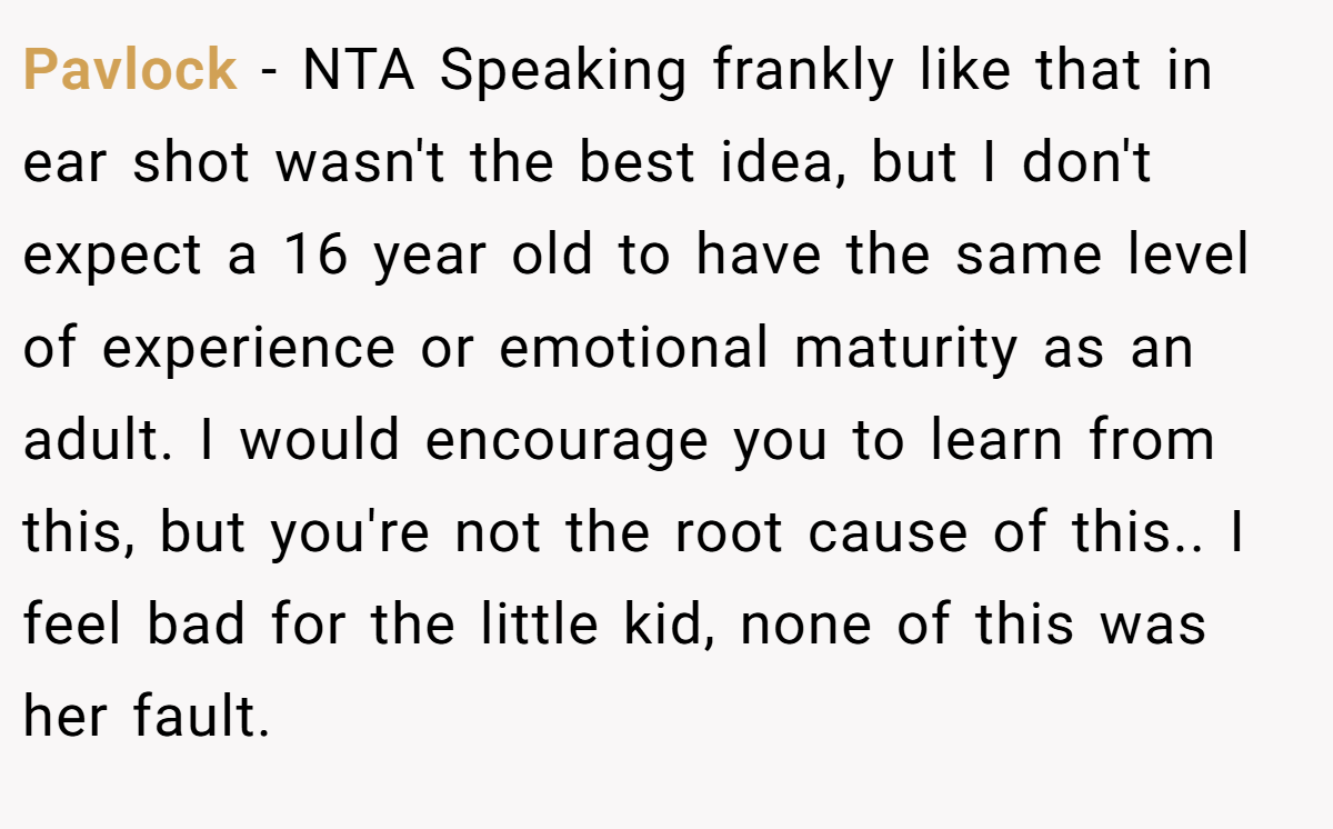 Pavlock − NTA Speaking frankly like that in ear shot wasn't the best idea, but I don't expect a 16 year old to have the same level of experience or emotional maturity as an adult. I would encourage you to learn from this, but you're not the root cause of this.. I feel bad for the little kid, none of this was her fault.