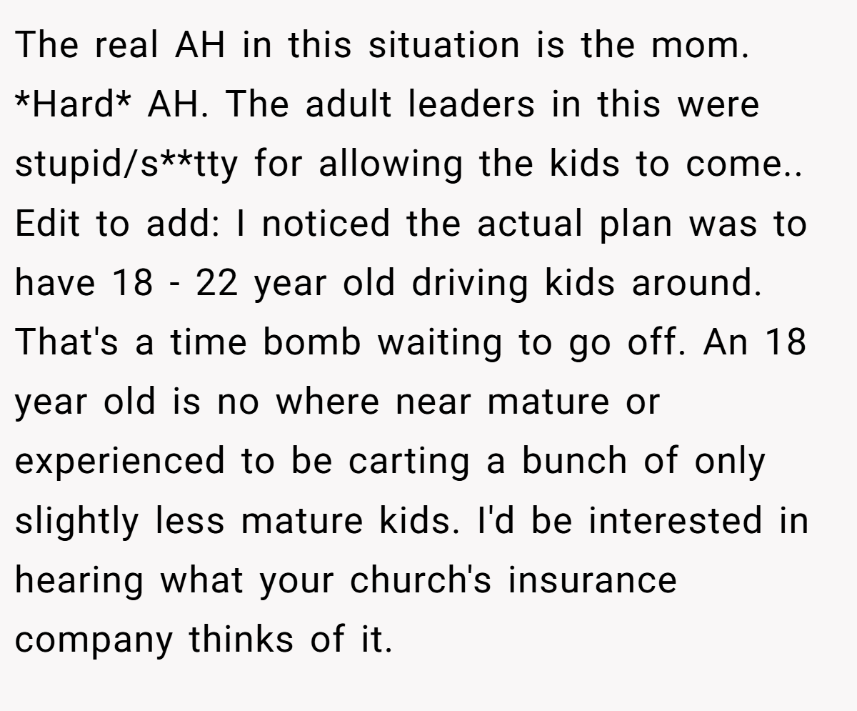 The real AH in this situation is the mom. *Hard* AH. The adult leaders in this were stupid/s**tty for allowing the kids to come.. Edit to add: I noticed the actual plan was to have 18 - 22 year old driving kids around. That's a time bomb waiting to go off. An 18 year old is no where near mature or experienced to be carting a bunch of only slightly less mature kids. I'd be interested in hearing what your church's insurance company thinks of it.