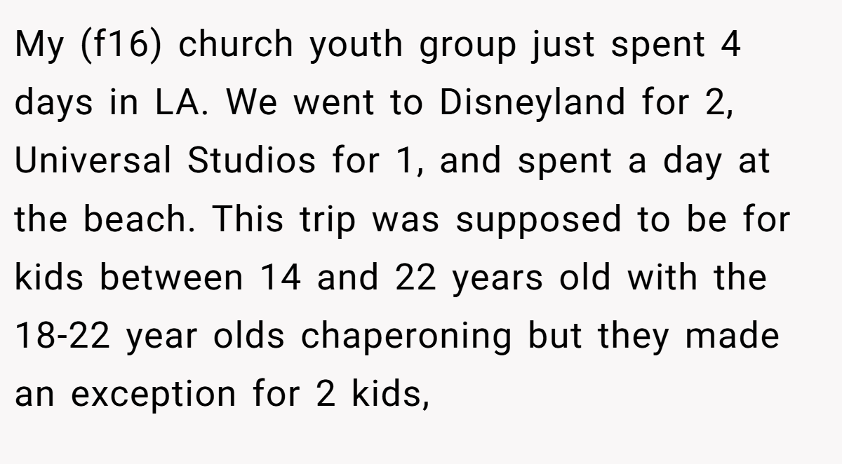 My (f16) church youth group just spent 4 days in LA. We went to Disneyland for 2, Universal Studios for 1, and spent a day at the beach. This trip was supposed to be for kids between 14 and 22 years old with the 18-22 year olds chaperoning but they made an exception for 2 kids,