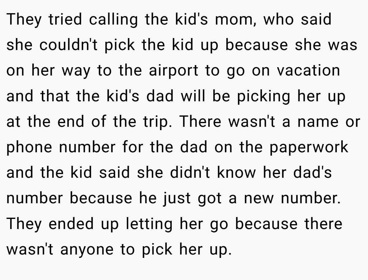 They tried calling the kid's mom, who said she couldn't pick the kid up because she was on her way to the airport to go on vacation and that the kid's dad will be picking her up at the end of the trip. There wasn't a name or phone number for the dad on the paperwork and the kid said she didn't know her dad's number because he just got a new number. They ended up letting her go because there wasn't anyone to pick her up.