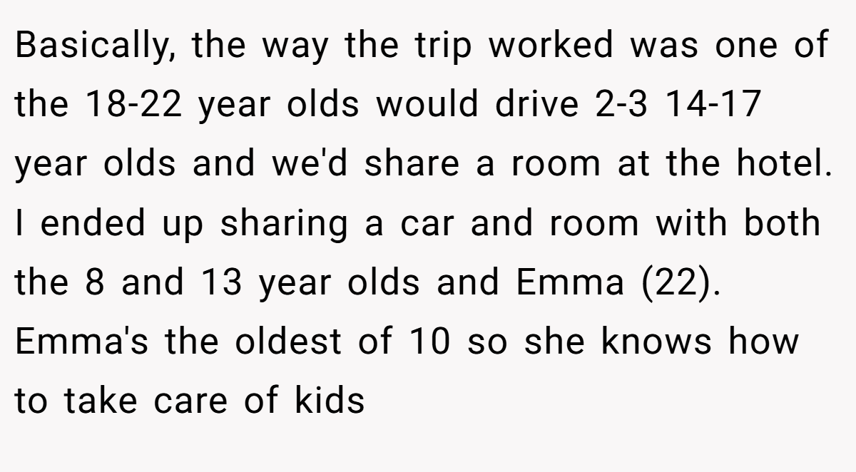 Basically, the way the trip worked was one of the 18-22 year olds would drive 2-3 14-17 year olds and we'd share a room at the hotel. I ended up sharing a car and room with both the 8 and 13 year olds and Emma (22). Emma's the oldest of 10 so she knows how to take care of kids