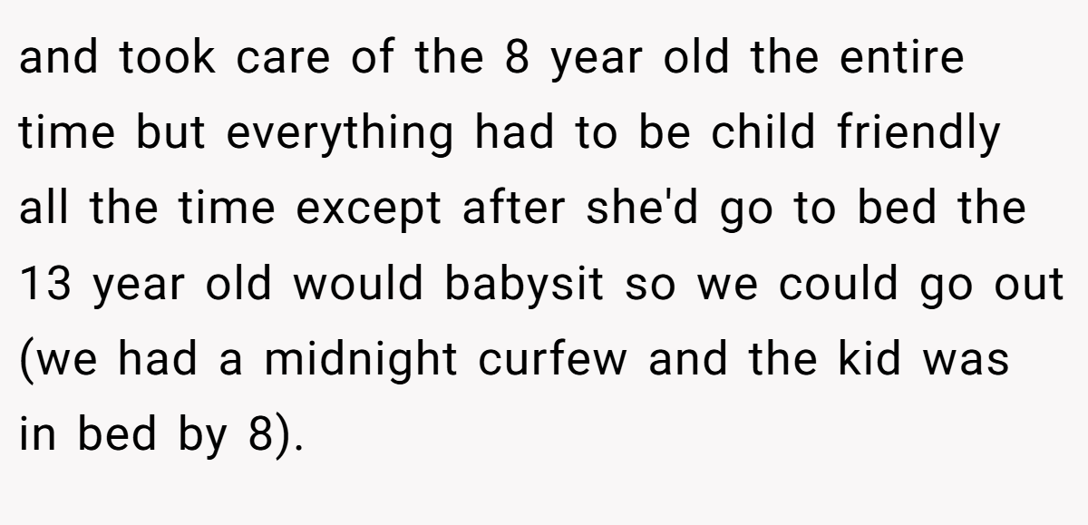 and took care of the 8 year old the entire time but everything had to be child friendly all the time except after she'd go to bed the 13 year old would babysit so we could go out (we had a midnight curfew and the kid was in bed by 8).