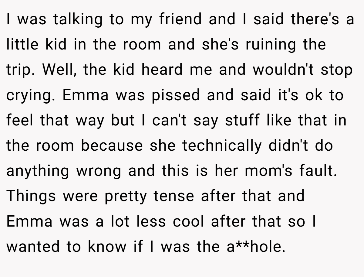 I was talking to my friend and I said there's a little kid in the room and she's ruining the trip. Well, the kid heard me and wouldn't stop crying. Emma was pissed and said it's ok to feel that way but I can't say stuff like that in the room because she technically didn't do anything wrong and this is her mom's fault. Things were pretty tense after that and Emma was a lot less cool after that so I wanted to know if I was the a**hole.