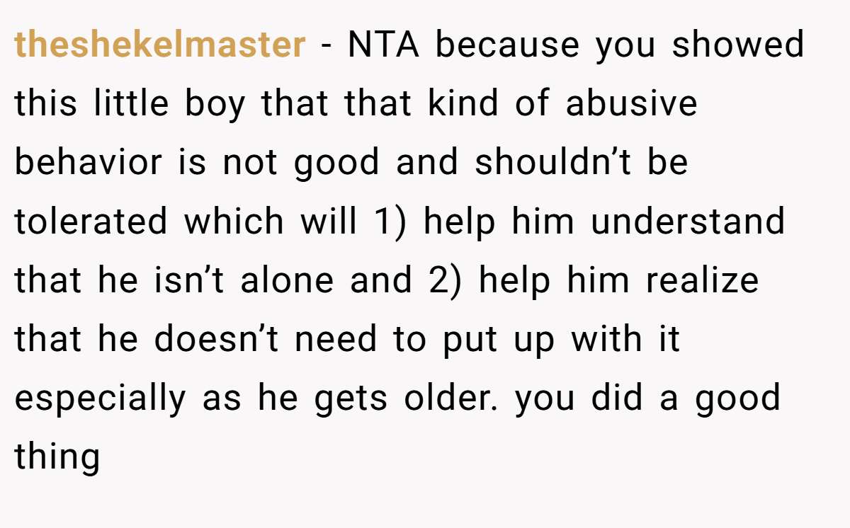 theshekelmaster − NTA because you showed this little boy that that kind of abusive behavior is not good and shouldn’t be tolerated which will 1) help him understand that he isn’t alone and 2) help him realize that he doesn’t need to put up with it especially as he gets older. you did a good thing