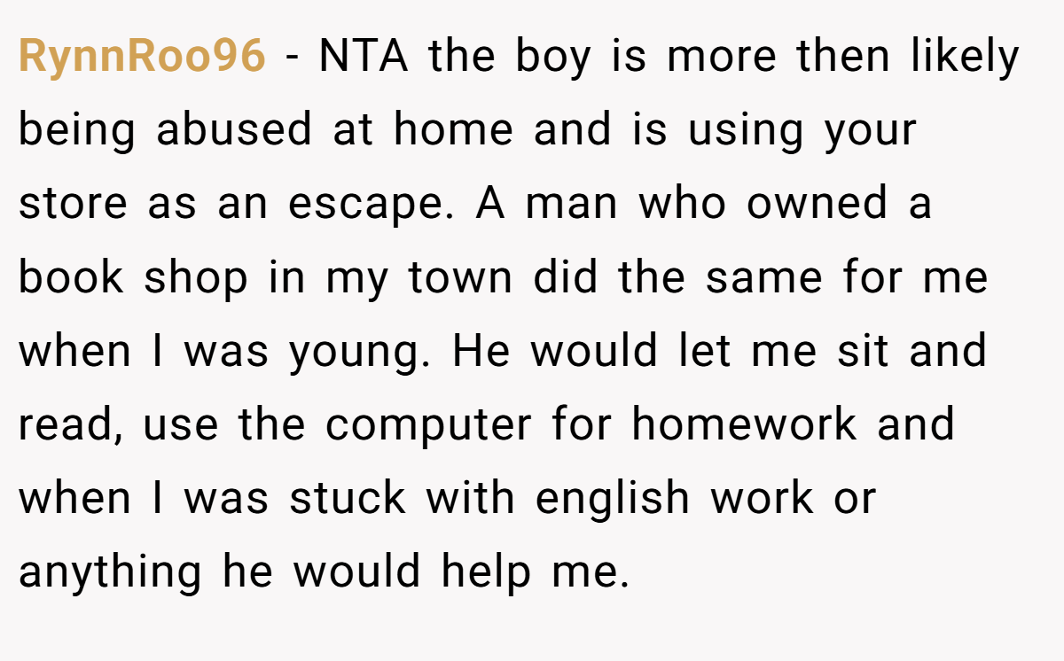 RynnRoo96 − NTA the boy is more then likely being abused at home and is using your store as an escape. A man who owned a book shop in my town did the same for me when I was young. He would let me sit and read, use the computer for homework and when I was stuck with english work or anything he would help me.