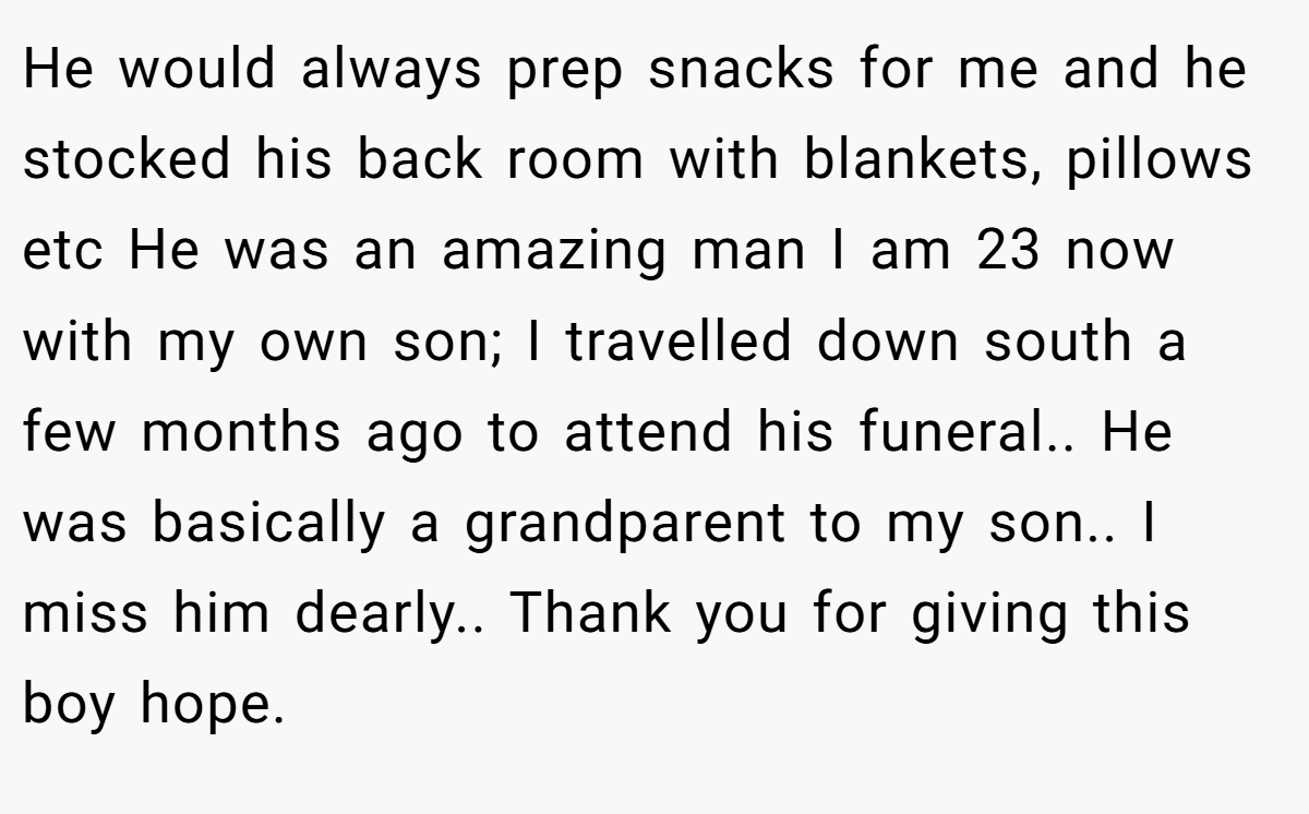 He would always prep snacks for me and he stocked his back room with blankets, pillows etc He was an amazing man I am 23 now with my own son; I travelled down south a few months ago to attend his funeral.. He was basically a grandparent to my son.. I miss him dearly.. Thank you for giving this boy hope.
