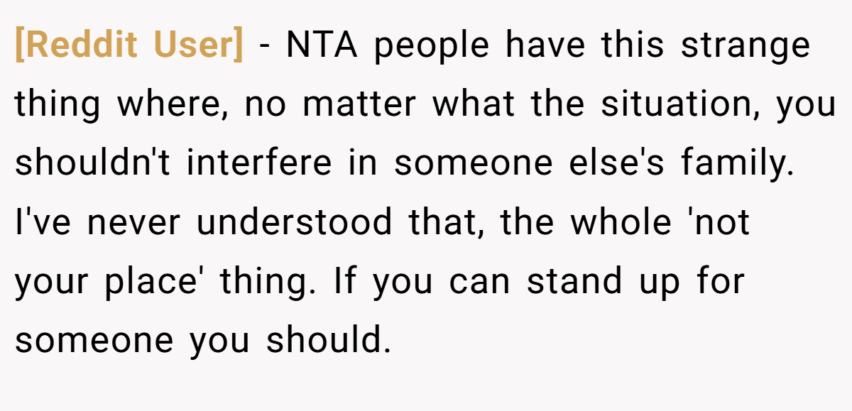 [Reddit User] − NTA people have this strange thing where, no matter what the situation, you shouldn't interfere in someone else's family. I've never understood that, the whole 'not your place' thing. If you can stand up for someone you should.