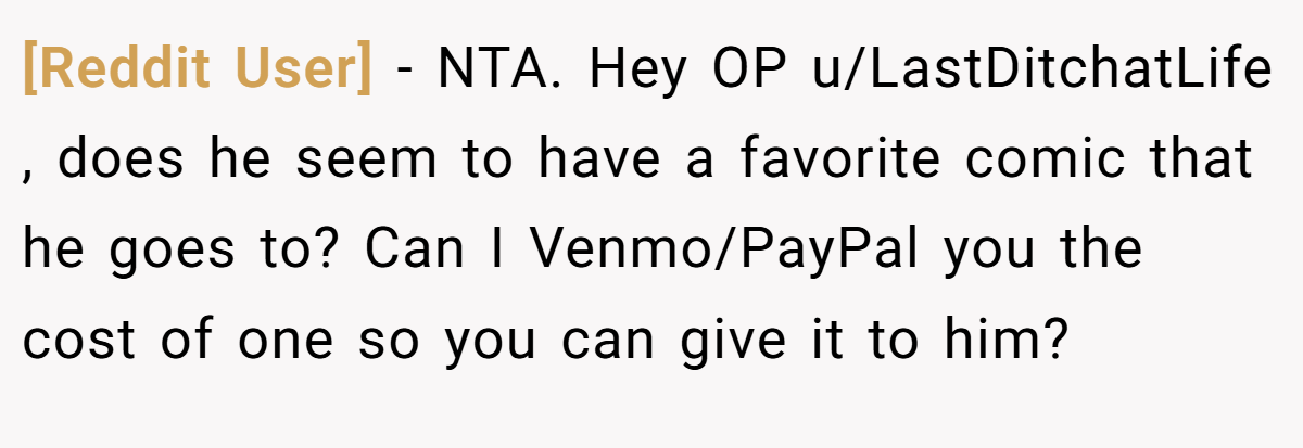[Reddit User] − NTA. Hey OP u/LastDitchatLife , does he seem to have a favorite comic that he goes to? Can I Venmo/PayPal you the cost of one so you can give it to him?