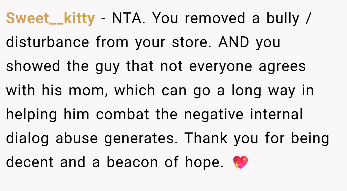 Sweet__kitty − NTA. You removed a bully / disturbance from your store. AND you showed the guy that not everyone agrees with his mom, which can go a long way in helping him combat the negative internal dialog abuse generates. Thank you for being decent and a beacon of hope. 💖
