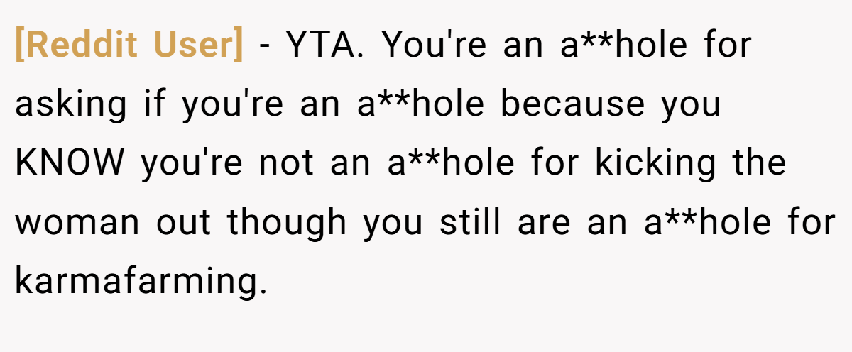 [Reddit User] − YTA. You're an a**hole for asking if you're an a**hole because you KNOW you're not an a**hole for kicking the woman out though you still are an a**hole for karmafarming.