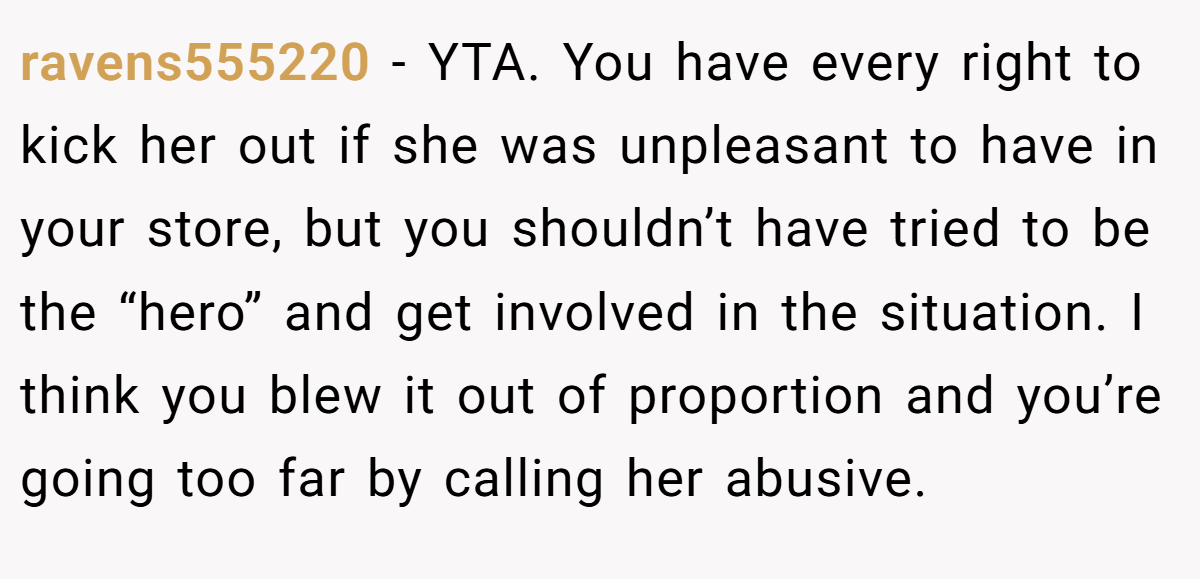 ravens555220 − YTA. You have every right to kick her out if she was unpleasant to have in your store, but you shouldn’t have tried to be the “hero” and get involved in the situation. I think you blew it out of proportion and you’re going too far by calling her abusive.