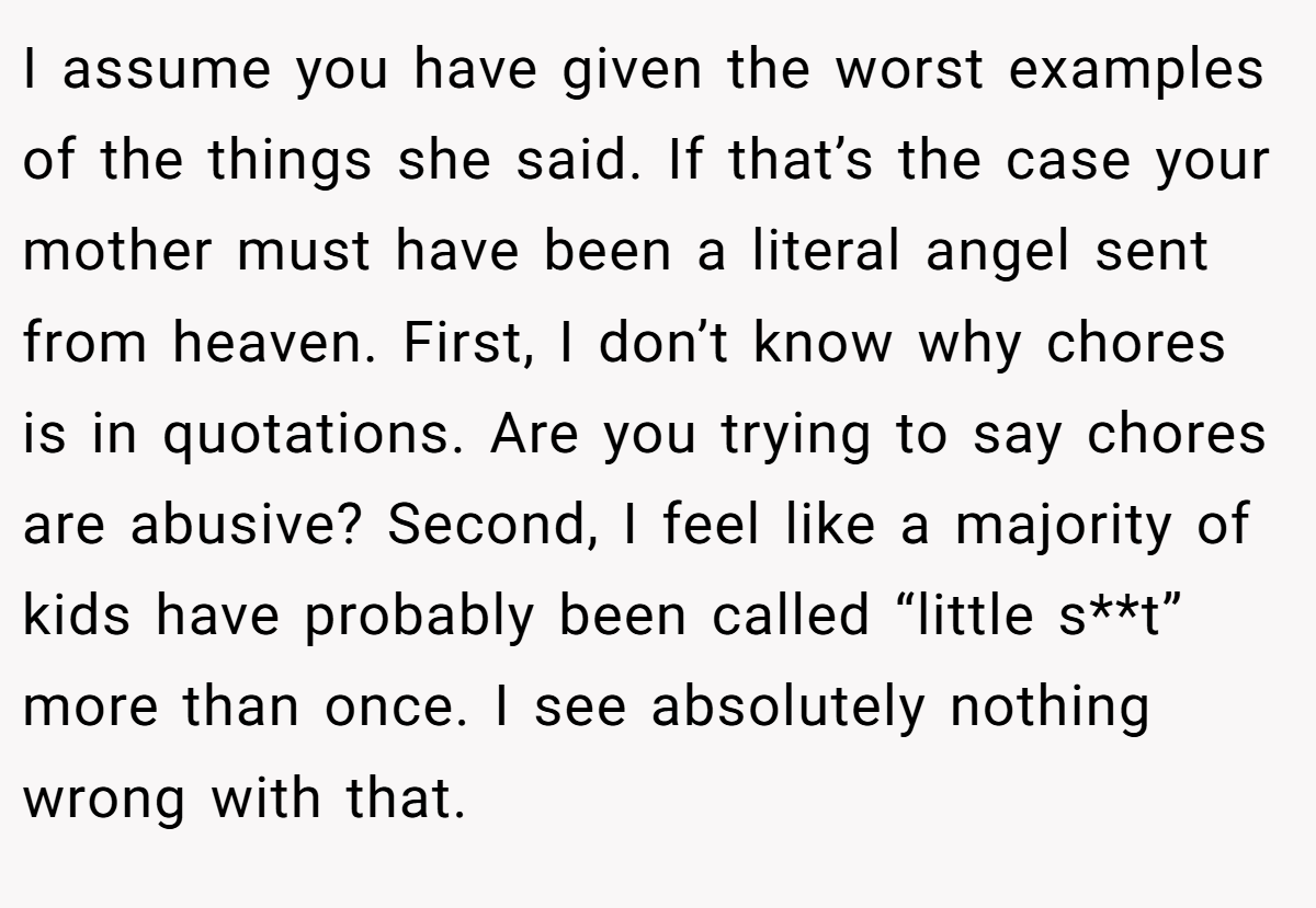 I assume you have given the worst examples of the things she said. If that’s the case your mother must have been a literal angel sent from heaven. First, I don’t know why chores is in quotations. Are you trying to say chores are abusive? Second, I feel like a majority of kids have probably been called “little s**t” more than once. I see absolutely nothing wrong with that.