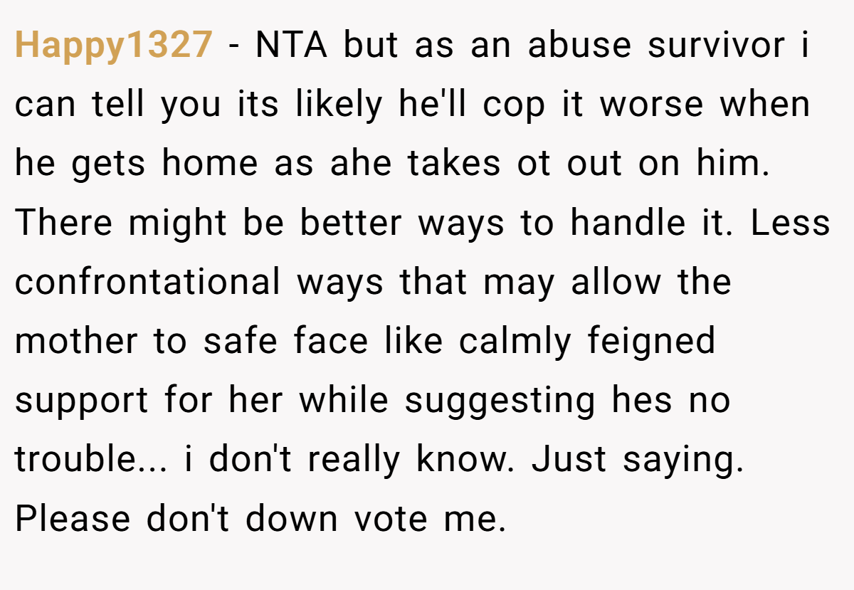 Happy1327 − NTA but as an abuse survivor i can tell you its likely he'll cop it worse when he gets home as ahe takes ot out on him. There might be better ways to handle it. Less confrontational ways that may allow the mother to safe face like calmly feigned support for her while suggesting hes no trouble... i don't really know. Just saying. Please don't down vote me.