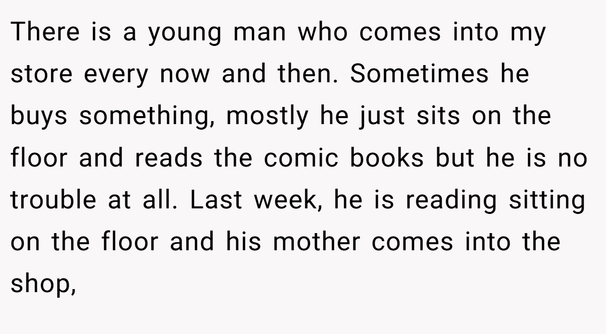 There is a young man who comes into my store every now and then. Sometimes he buys something, mostly he just sits on the floor and reads the comic books but he is no trouble at all. Last week, he is reading sitting on the floor and his mother comes into the shop,