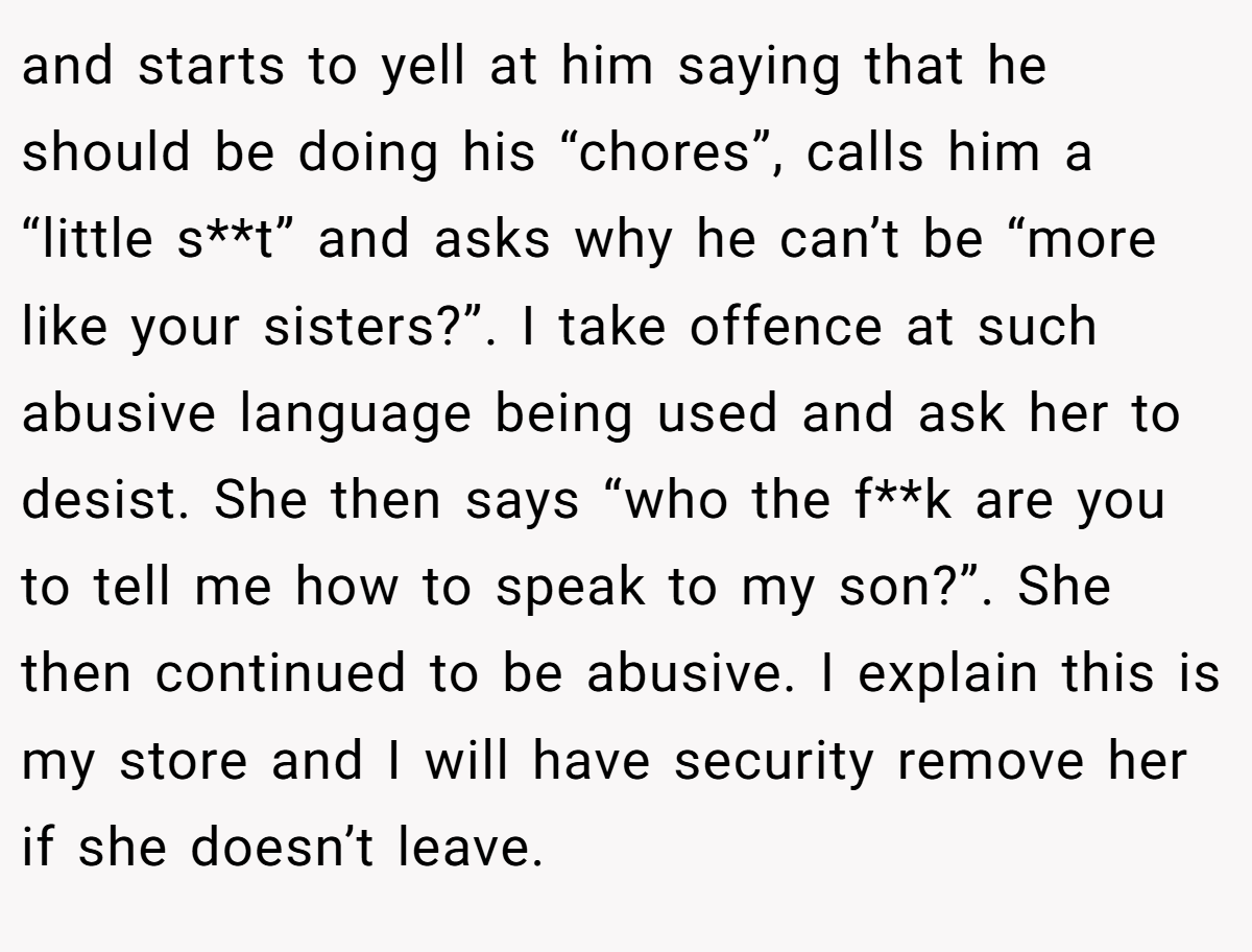 and starts to yell at him saying that he should be doing his “chores”, calls him a “little s**t” and asks why he can’t be “more like your sisters?”. I take offence at such abusive language being used and ask her to desist. She then says “who the f**k are you to tell me how to speak to my son?”. She then continued to be abusive. I explain this is my store and I will have security remove her if she doesn’t leave.