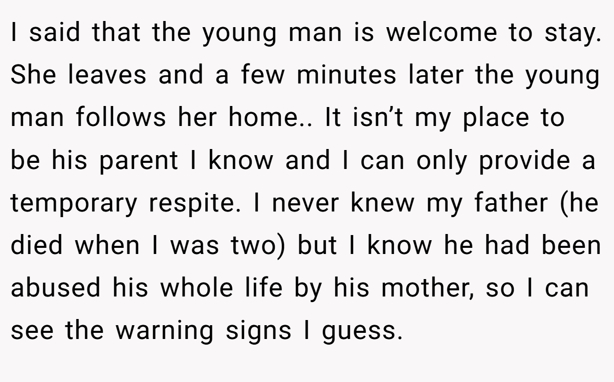 I said that the young man is welcome to stay. She leaves and a few minutes later the young man follows her home.. It isn’t my place to be his parent I know and I can only provide a temporary respite. I never knew my father (he died when I was two) but I know he had been abused his whole life by his mother, so I can see the warning signs I guess.