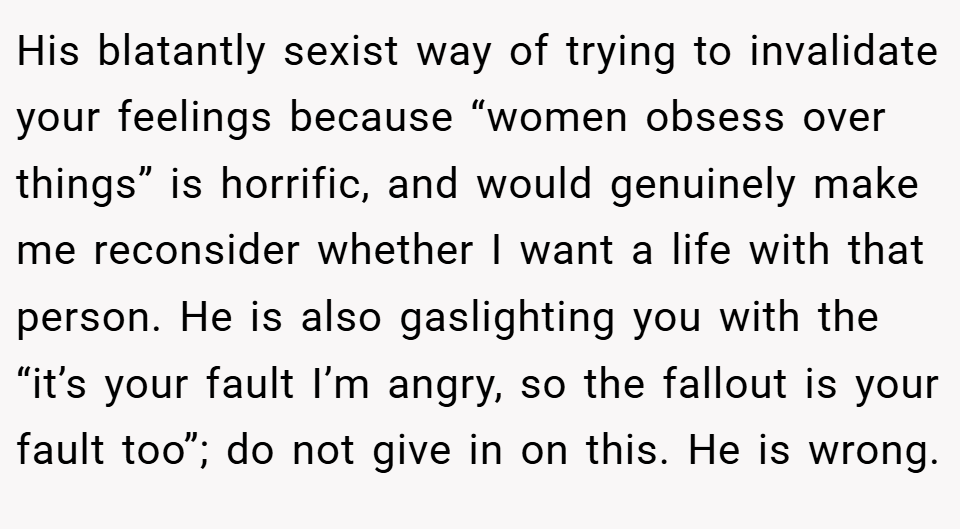 His blatantly sexist way of trying to invalidate your feelings because “women obsess over things” is horrific, and would genuinely make me reconsider whether I want a life with that person. He is also gaslighting you with the “it’s your fault I’m angry, so the fallout is your fault too”; do not give in on this. He is wrong.