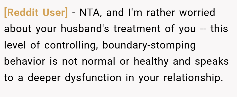 [Reddit User] − NTA, and I'm rather worried about your husband's treatment of you -- this level of controlling, boundary-stomping behavior is not normal or healthy and speaks to a deeper dysfunction in your relationship.