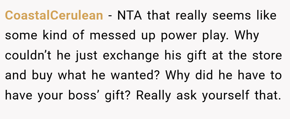 CoastalCerulean − NTA that really seems like some kind of messed up power play. Why couldn’t he just exchange his gift at the store and buy what he wanted? Why did he have to have your boss’ gift? Really ask yourself that.