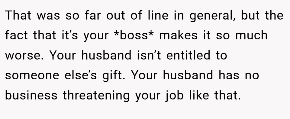 That was so far out of line in general, but the fact that it’s your *boss* makes it so much worse. Your husband isn’t entitled to someone else’s gift. Your husband has no business threatening your job like that.