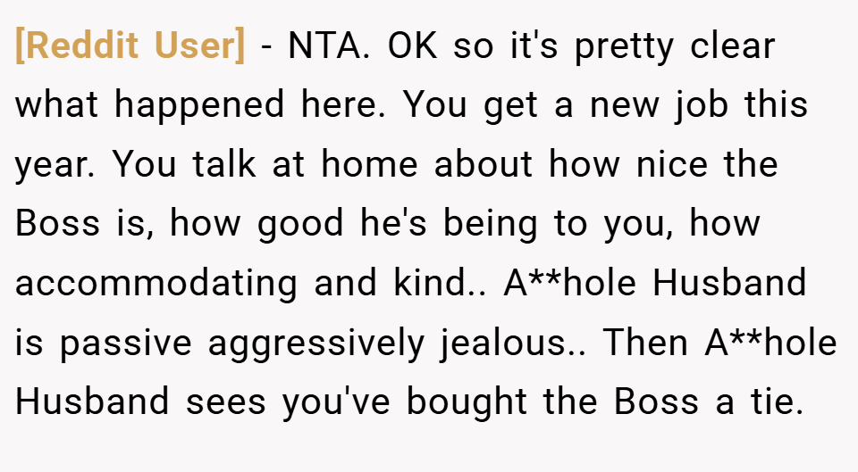 [Reddit User] − NTA. OK so it's pretty clear what happened here. You get a new job this year. You talk at home about how nice the Boss is, how good he's being to you, how accommodating and kind.. A**hole Husband is passive aggressively jealous.. Then A**hole Husband sees you've bought the Boss a tie.