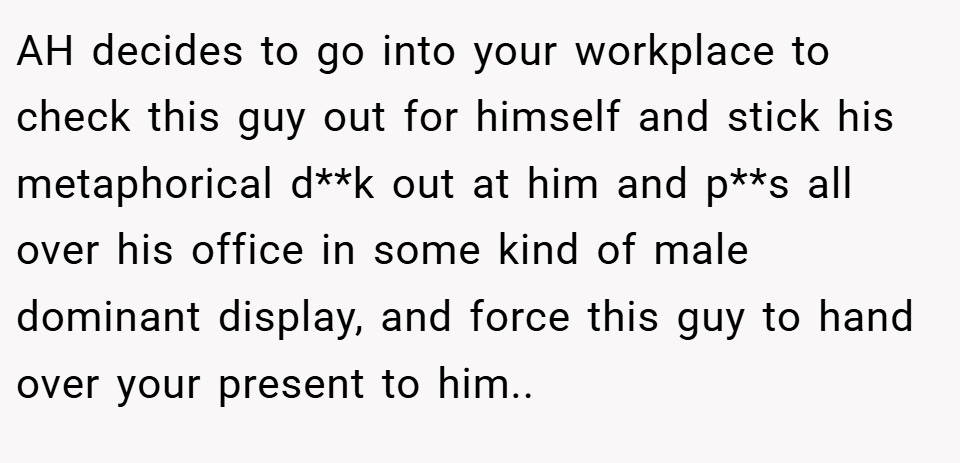 AH decides to go into your workplace to check this guy out for himself and stick his metaphorical d**k out at him and p**s all over his office in some kind of male dominant display, and force this guy to hand over your present to him..