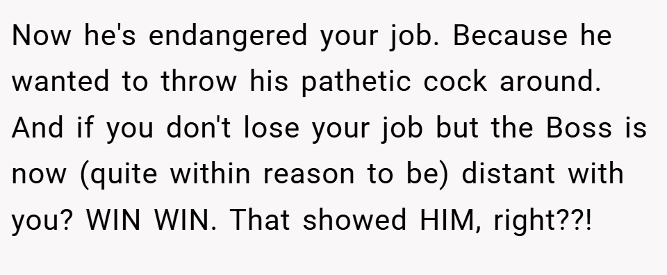 Now he's endangered your job. Because he wanted to throw his pathetic cock around. And if you don't lose your job but the Boss is now (quite within reason to be) distant with you? WIN WIN. That showed HIM, right??!