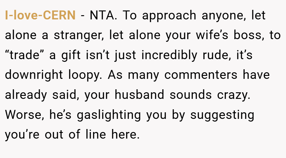 I-love-CERN − NTA. To approach anyone, let alone a stranger, let alone your wife’s boss, to “trade” a gift isn’t just incredibly rude, it’s downright loopy. As many commenters have already said, your husband sounds crazy. Worse, he’s gaslighting you by suggesting you’re out of line here.