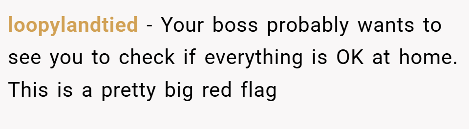 loopylandtied − Your boss probably wants to see you to check if everything is OK at home. This is a pretty big red flag