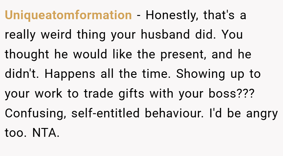 Uniqueatomformation − Honestly, that's a really weird thing your husband did. You thought he would like the present, and he didn't. Happens all the time. Showing up to your work to trade gifts with your boss??? Confusing, self-entitled behaviour. I'd be angry too. NTA.