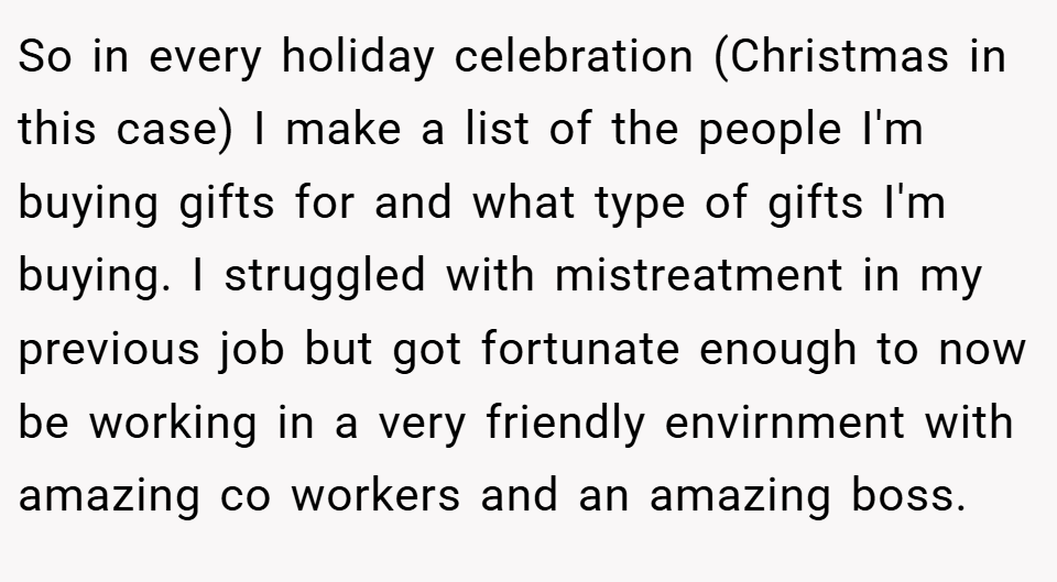 So in every holiday celebration (Christmas in this case) I make a list of the people I'm buying gifts for and what type of gifts I'm buying. I struggled with mistreatment in my previous job but got fortunate enough to now be working in a very friendly envirnment with amazing co workers and an amazing boss.