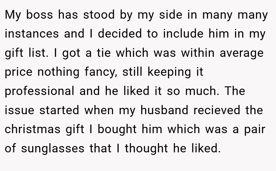 My boss has stood by my side in many many instances and I decided to include him in my gift list. I got a tie which was within average price nothing fancy, still keeping it professional and he liked it so much. The issue started when my husband recieved the christmas gift I bought him which was a pair of sunglasses that I thought he liked.