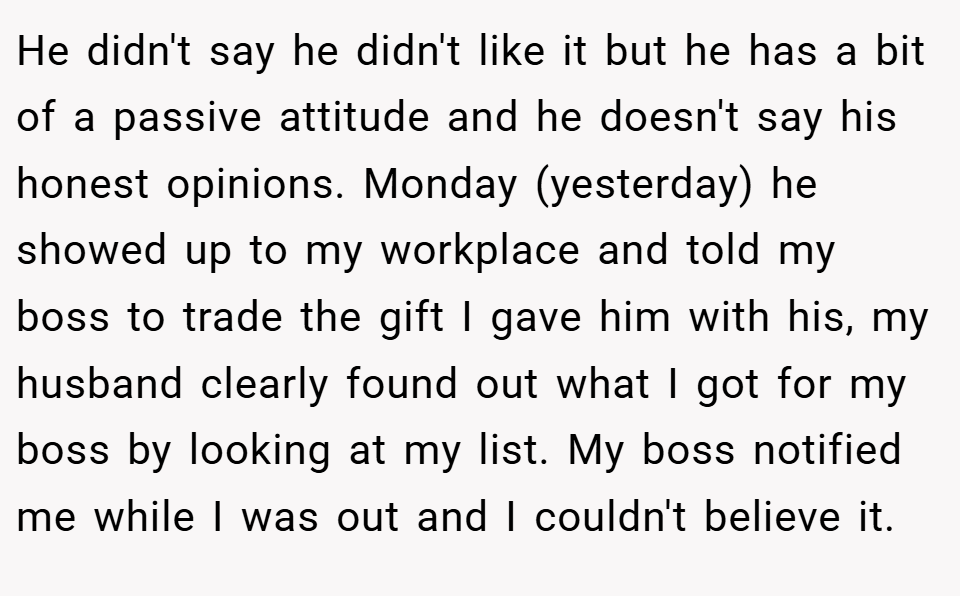 He didn't say he didn't like it but he has a bit of a passive attitude and he doesn't say his honest opinions. Monday (yesterday) he showed up to my workplace and told my boss to trade the gift I gave him with his, my husband clearly found out what I got for my boss by looking at my list. My boss notified me while I was out and I couldn't believe it.