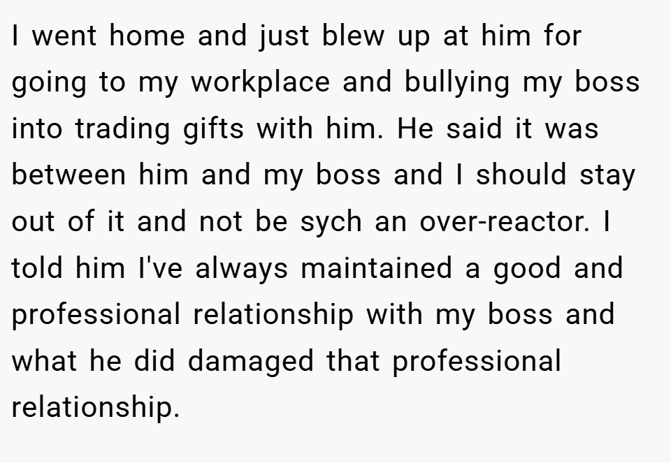 I went home and just blew up at him for going to my workplace and bullying my boss into trading gifts with him. He said it was between him and my boss and I should stay out of it and not be sych an over-reactor. I told him I've always maintained a good and professional relationship with my boss and what he did damaged that professional relationship.