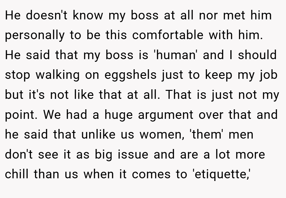 He doesn't know my boss at all nor met him personally to be this comfortable with him. He said that my boss is 'human' and I should stop walking on eggshels just to keep my job but it's not like that at all. That is just not my point. We had a huge argument over that and he said that unlike us women, 'them' men don't see it as big issue and are a lot more chill than us when it comes to 'etiquette,'