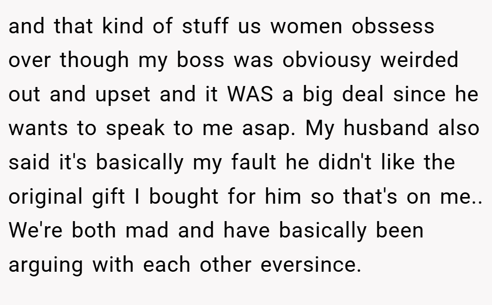 and that kind of stuff us women obssess over though my boss was obviousy weirded out and upset and it WAS a big deal since he wants to speak to me asap. My husband also said it's basically my fault he didn't like the original gift I bought for him so that's on me.. We're both mad and have basically been arguing with each other eversince.