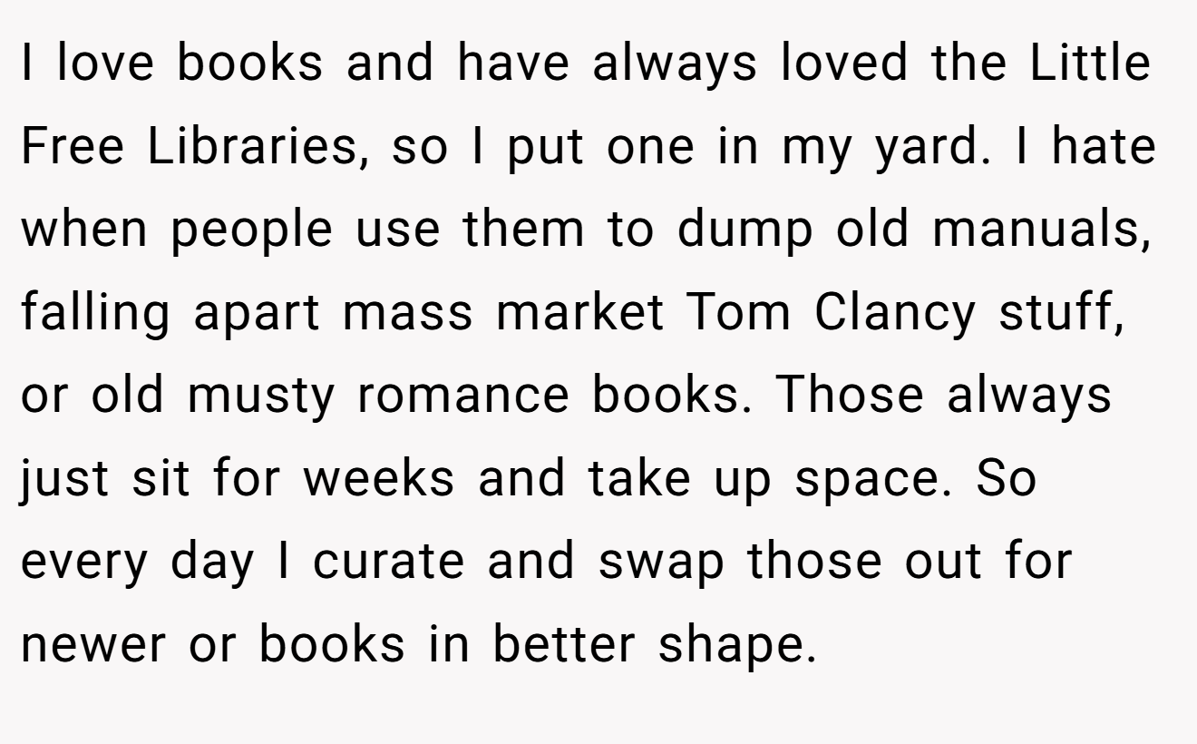 I love books and have always loved the Little Free Libraries, so I put one in my yard. I hate when people use them to dump old manuals, falling apart mass market Tom Clancy stuff, or old musty romance books. Those always just sit for weeks and take up space. So every day I curate and swap those out for newer or books in better shape.