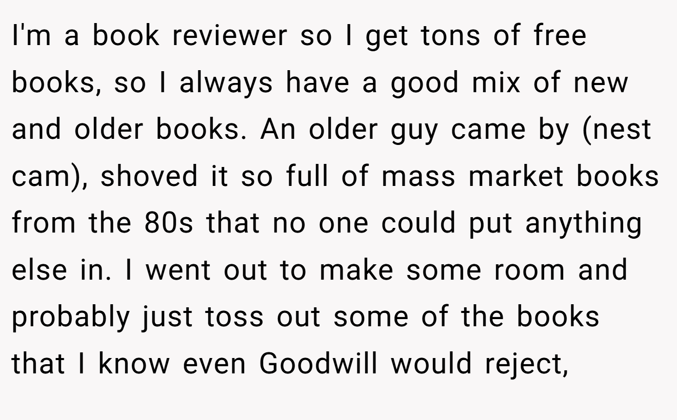 I'm a book reviewer so I get tons of free books, so I always have a good mix of new and older books. An older guy came by (nest cam), shoved it so full of mass market books from the 80s that no one could put anything else in. I went out to make some room and probably just toss out some of the books that I know even Goodwill would reject,