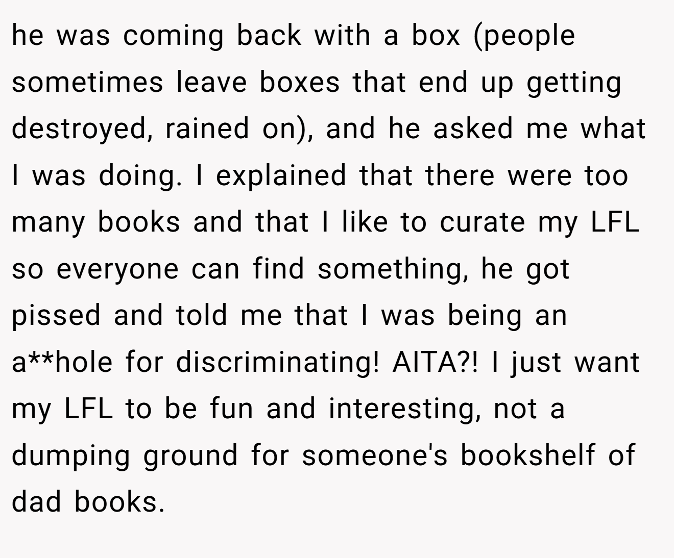 he was coming back with a box (people sometimes leave boxes that end up getting destroyed, rained on), and he asked me what I was doing. I explained that there were too many books and that I like to curate my LFL so everyone can find something, he got pissed and told me that I was being an a**hole for discriminating! AITA?! I just want my LFL to be fun and interesting, not a dumping ground for someone's bookshelf of dad books.