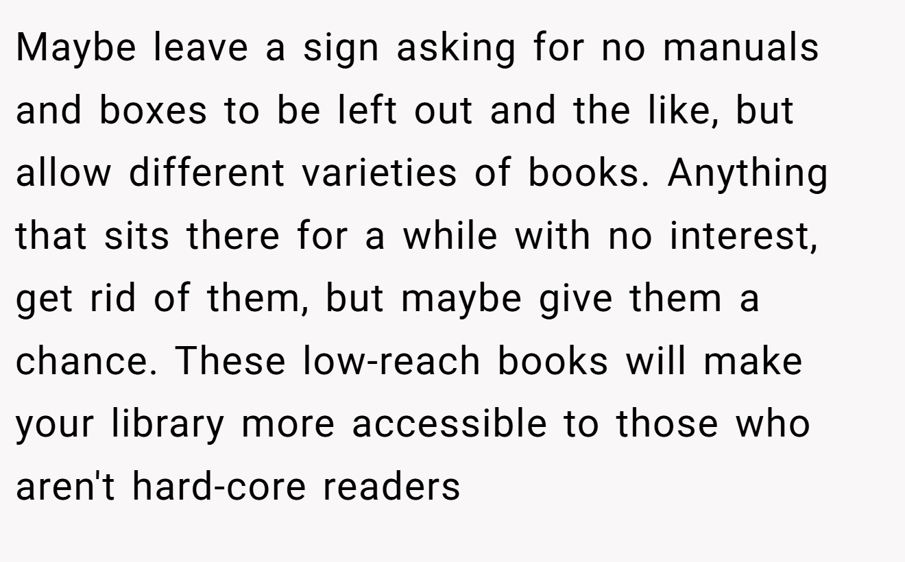 Maybe leave a sign asking for no manuals and boxes to be left out and the like, but allow different varieties of books. Anything that sits there for a while with no interest, get rid of them, but maybe give them a chance. These low-reach books will make your library more accessible to those who aren't hard-core readers