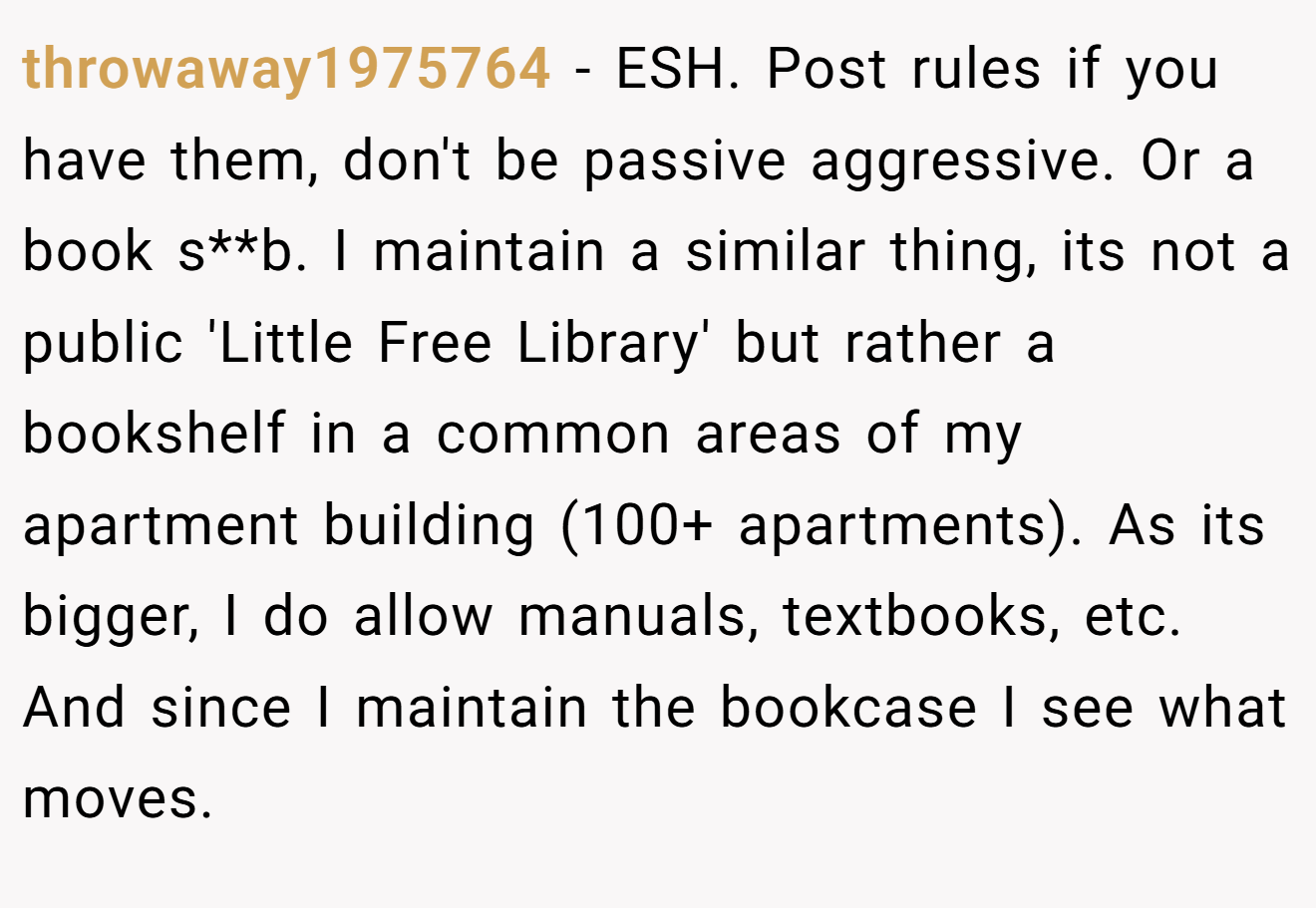 throwaway1975764 − ESH. Post rules if you have them, don't be passive aggressive. Or a book s**b. I maintain a similar thing, its not a public 'Little Free Library' but rather a bookshelf in a common areas of my apartment building (100+ apartments). As its bigger, I do allow manuals, textbooks, etc. And since I maintain the bookcase I see what moves.