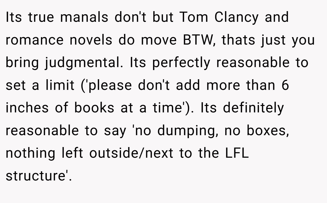 Its true manals don't but Tom Clancy and romance novels do move BTW, thats just you bring judgmental. Its perfectly reasonable to set a limit ('please don't add more than 6 inches of books at a time'). Its definitely reasonable to say 'no dumping, no boxes, nothing left outside/next to the LFL structure'.